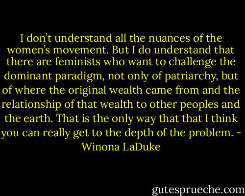 I don’t understand all the nuances of the women’s movement. But I do understand that there are feminists who want to challenge the dominant paradigm, not only of patriarchy, but of where the original wealth came from and the relationship of that wealth to other peoples and the earth. That is the only way that that I think you can really get to the depth of the problem. - Winona LaDuke