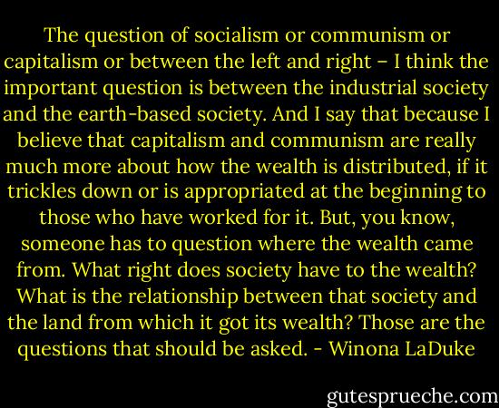 The question of socialism or communism or capitalism or between the left and right – I think the important question is between the industrial society and the earth-based society. And I say that because I believe that capitalism and communism are really much more about how the wealth is distributed, if it trickles down or is appropriated at the beginning to those who have worked for it. But, you know, someone has to question where the wealth came from. What right does society have to the wealth? What is the relationship between that society and the land from which it got its wealth? Those are the questions that should be asked. - Winona LaDuke