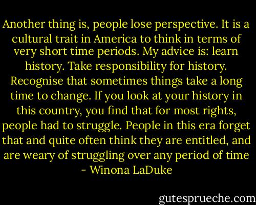 Another thing is, people lose perspective. It is a cultural trait in America to think in terms of very short time periods. My advice is: learn history. Take responsibility for history. Recognise that sometimes things take a long time to change. If you look at your history in this country, you find that for most rights, people had to struggle. People in this era forget that and quite often think they are entitled, and are weary of struggling over any period of time - Winona LaDuke