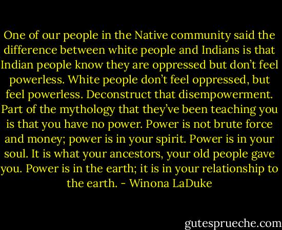 One of our people in the Native community said the difference between white people and Indians is that Indian people know they are oppressed but don’t feel powerless. White people don’t feel oppressed, but feel powerless. Deconstruct that disempowerment. Part of the mythology that they’ve been teaching you is that you have no power. Power is not brute force and money; power is in your spirit. Power is in your soul. It is what your ancestors, your old people gave you. Power is in the earth; it is in your relationship to the earth. - Winona LaDuke