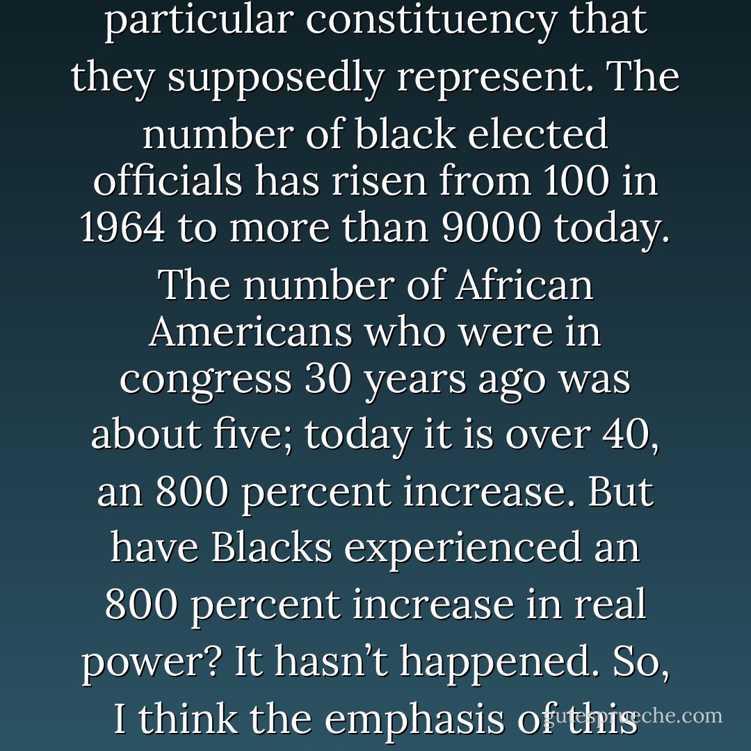 Simply because one is Black or Latino or lesbian or gay or whatever does not guarantee the person’s fidelity to a body of politics that empowers the particular constituency that they supposedly represent. The number of black elected officials has risen from 100 in 1964 to more than 9000 today. The number of African Americans who were in congress 30 years ago was about five; today it is over 40, an 800 percent increase. But have Blacks experienced an 800 percent increase in real power? It hasn’t happened. So, I think the emphasis of this liberal notion of social change by working solely within the established electoral system is just fatally flawed. - Manning Marable