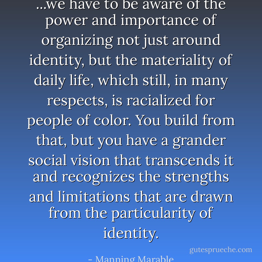 ...we have to be aware of the power and importance of organizing not just around identity, but the materiality of daily life, which still, in many respects, is racialized for people of color. You build from that, but you have a grander social vision that transcends it and recognizes the strengths and limitations that are drawn from the particularity of identity. - Manning Marable