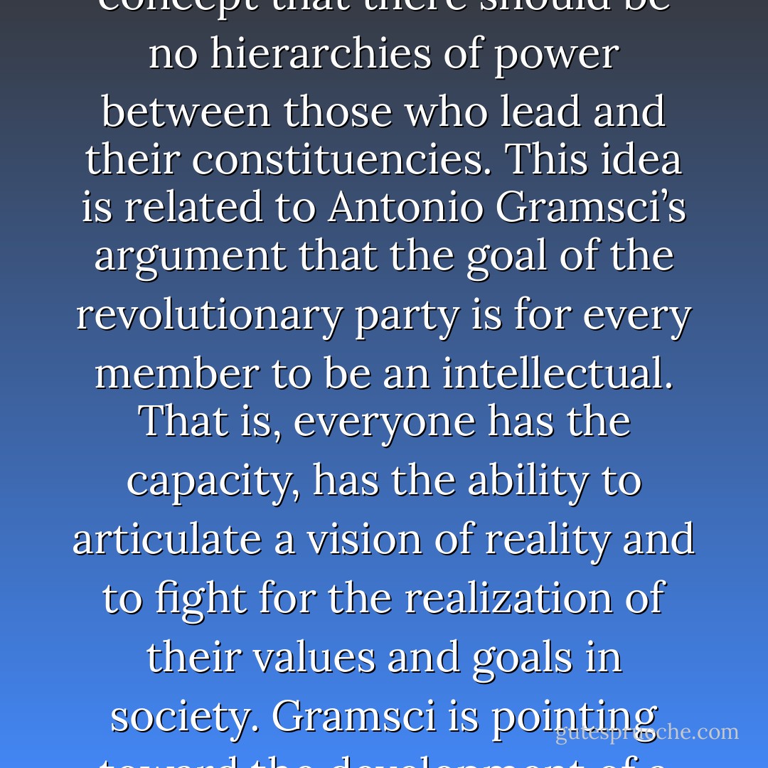 Socialism lost its way largely when it became decoupled from the processes of democracy. My vision of a socially just society is one that is deeply democratic, that allows people’s voices to be heard, where people actually govern. C.L.R James sometimes used the slogan “every cook can govern” to speak to the concept that there should be no hierarchies of power between those who lead and their constituencies. This idea is related to Antonio Gramsci’s argument that the goal of the revolutionary party is for every member to be an intellectual. That is, everyone has the capacity, has the ability to articulate a vision of reality and to fight for the realization of their values and goals in society. Gramsci is pointing toward the development of a strategy that is deeply democratic, one where we don’t have elitist, vanguardist notions of what society should look like, but have humility and the patience to listen to and learn from working class and poor people, who really are at the center of what any society is. - Manning Marable