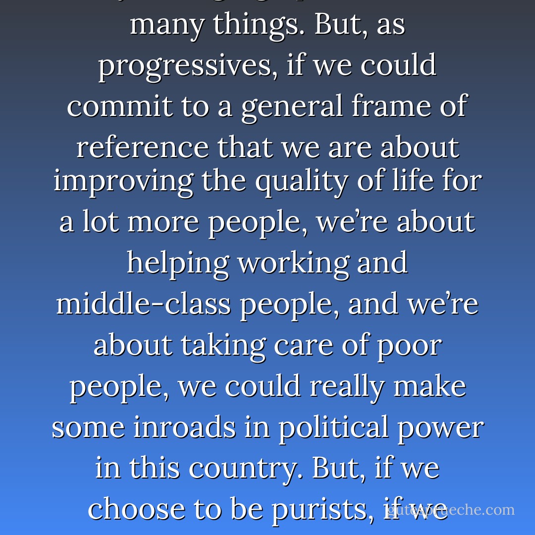 Progressivism is a spectrum; it’s not an ideology following one leader saying one thing. It’s many people who have very wildly diverging opinions about many things. But, as progressives, if we could commit to a general frame of reference that we are about improving the quality of life for a lot more people, we’re about helping working and middle-class people, and we’re about taking care of poor people, we could really make some inroads in political power in this country. But, if we choose to be purists, if we choose to be arguing for a consensus we will never reach, for agreement on every point, it’s never going to happen. - Urvashi Vaid