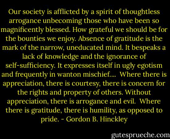 Our society is afflicted by a spirit of thoughtless arrogance unbecoming those who have been so magnificently blessed. How grateful we should be for the bounties we enjoy. Absence of gratitude is the mark of the narrow, uneducated mind. It bespeaks a lack of knowledge and the ignorance of self-sufficiency. It expresses itself in ugly egotism and frequently in wanton mischief....<br /><br />Where there is appreciation, there is courtesy, there is concern for the rights and property of others. Without appreciation, there is arrogance and evil.<br /><br />Where there is gratitude, there is humility, as opposed to pride. - Gordon B. Hinckley
