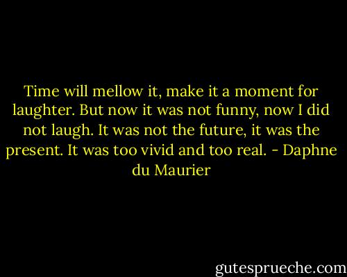 Time will mellow it, make it a moment for laughter. But now it was not funny, now I did not laugh. It was not the future, it was the present. It was too vivid and too real. - Daphne du Maurier