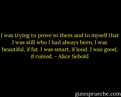 I was trying to prove to them and to myself that I was still who I had always been. I was beautiful, if fat. I was smart, if loud. I was good, if ruined. - Alice Sebold