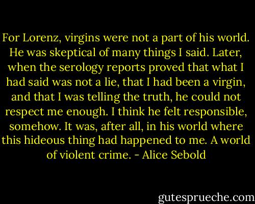 For Lorenz, virgins were not a part of his world. He was skeptical of many things I said. Later, when the serology reports proved that what I had said was not a lie, that I had been a virgin, and that I was telling the truth, he could not respect me enough. I think he felt responsible, somehow. It was, after all, in his world where this hideous thing had happened to me. A world of violent crime. - Alice Sebold