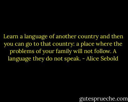 Learn a language of another country and then you can go to that country: a place where the problems of your family will not follow. A language they do not speak. - Alice Sebold