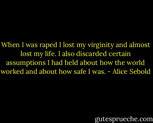 When I was raped I lost my virginity and almost lost my life. I also discarded certain assumptions I had held about how the world worked and about how safe I was. - Alice Sebold