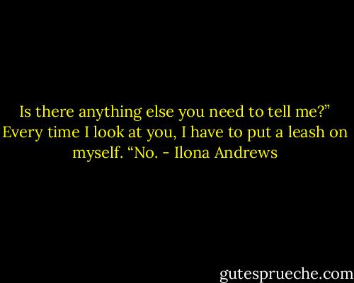 Is there anything else you need to tell me?”<br />Every time I look at you, I have to put a leash on myself. “No. - Ilona Andrews