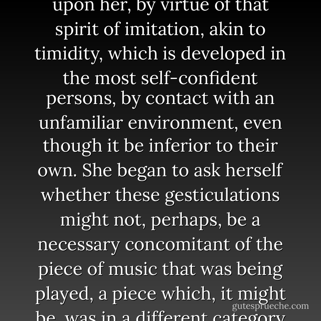She observed the dumb-show by which her neighbour was expressing her passion for music, but she refrained from copying it. This was not to say that, for once that she had consented to spend a few minutes in Mme. de Saint-Euverte's house, the Princesse des Laumes would not have wished (so that the act of politeness to her hostess which she had performed by coming might, so to speak, 'count double') to shew herself as friendly and obliging as possible. But she had a natural horror of what she called 'exaggerating,' and always made a point of letting people see that she 'simply must not' indulge in any display of emotion that was not in keeping with the tone of the circle in which she moved, although such displays never failed to make an impression upon her, by virtue of that spirit of imitation, akin to timidity, which is developed in the most self-confident persons, by contact with an unfamiliar environment, even though it be inferior to their own. She began to ask herself whether these gesticulations might not, perhaps, be a necessary concomitant of the piece of music that was being played, a piece which, it might be, was in a different category from all the music that she had ever heard before; and whether to abstain from them was not a sign of her own inability to understand the music, and of discourtesy towards the lady of the house; with the result that, in order to express by a compromise both of her contradictory inclinations in turn, at one moment she would merely straighten her shoulder-straps or feel in her golden hair for the little balls of coral or of pink enamel, frosted with tiny diamonds, which formed its simple but effective ornament, studying, with a cold interest, her impassioned neighbour, while at another she would beat time for a few bars with her fan, but, so as not to forfeit her independence, she would beat a different time from the pianist's. - Marcel Proust