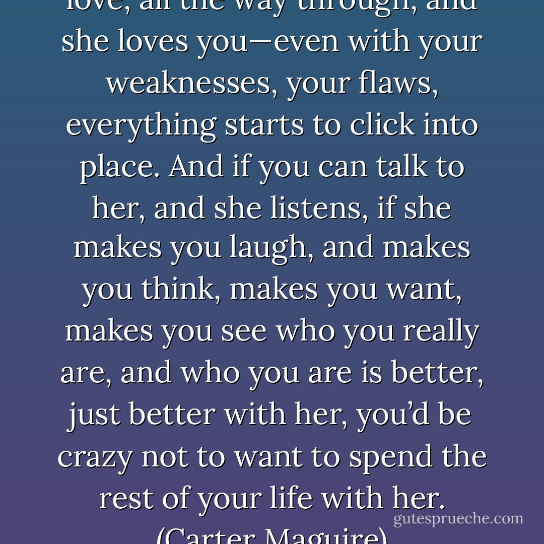 When you find somebody you love, all the way through, and she loves you—even with your weaknesses, your flaws, everything starts to click into place. And if you can talk to her, and she listens, if she makes you laugh, and makes you think, makes you want, makes you see who you really are, and who you are is better, just better with her, you’d be crazy not to want to spend the rest of your life with her. (Carter Maguire) - Nora Roberts