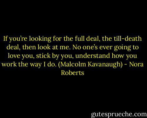 If you’re looking for the full deal, the till-death deal, then look at me. No one’s ever going to love you, stick by you, understand how you work the way I do.<br />(Malcolm Kavanaugh) - Nora Roberts