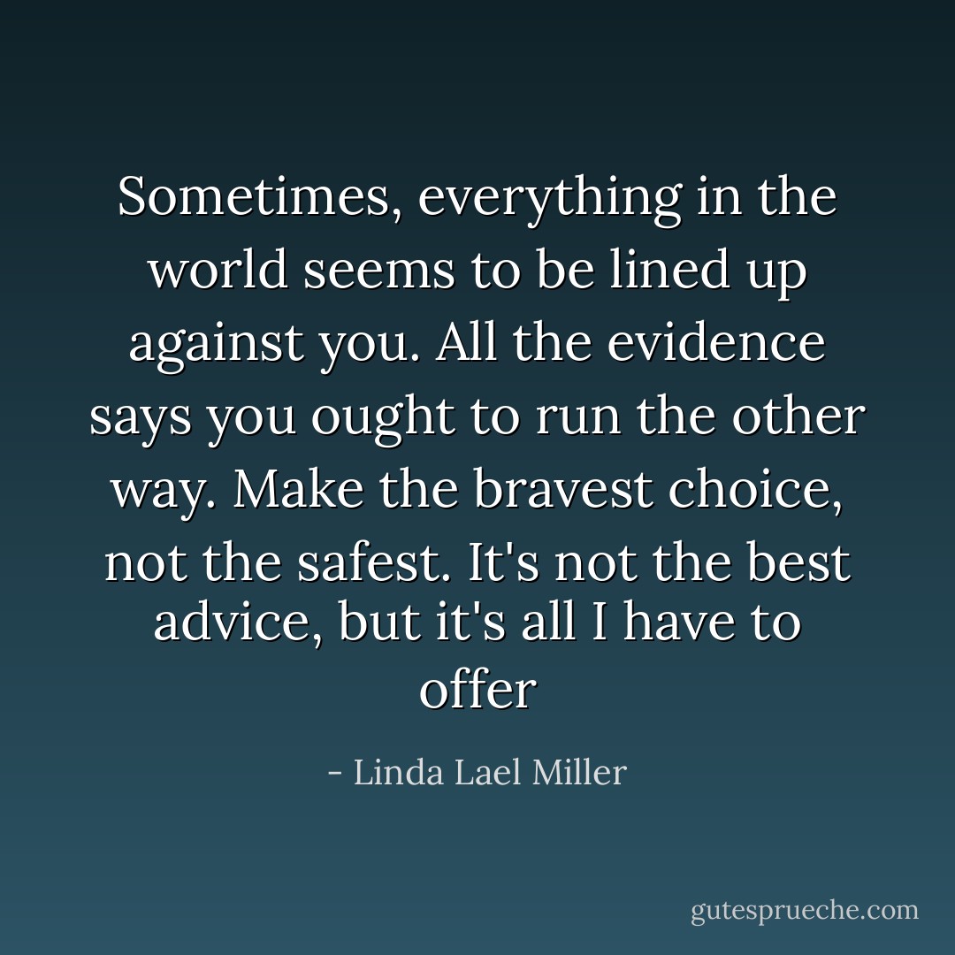 Sometimes, everything in the world seems to be lined up against you. All the evidence says you ought to run the other way. Make the bravest choice, not the safest. It's not the best advice, but it's all I have to offer - Linda Lael Miller