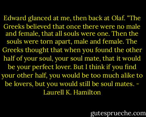 Edward glanced at me, then back at Olaf. "The Greeks believed that once there were no male and female, that all souls were one. Then the souls were torn apart, male and female. The Greeks thought that when you found the other half of your soul, your soul mate, that it would be your perfect lover. But I think if you find your other half, you would be too much alike to be lovers, but you would still be soul mates. - Laurell K. Hamilton