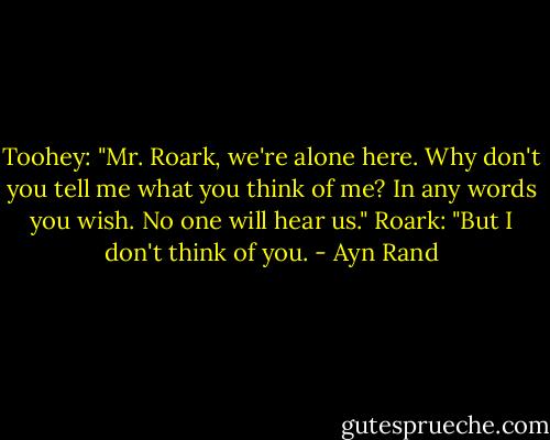 Toohey: "Mr. Roark, we're alone here. Why don't you tell me what you think of me? In any words you wish. No one will hear us."<br />Roark: "But I don't think of you. - Ayn Rand