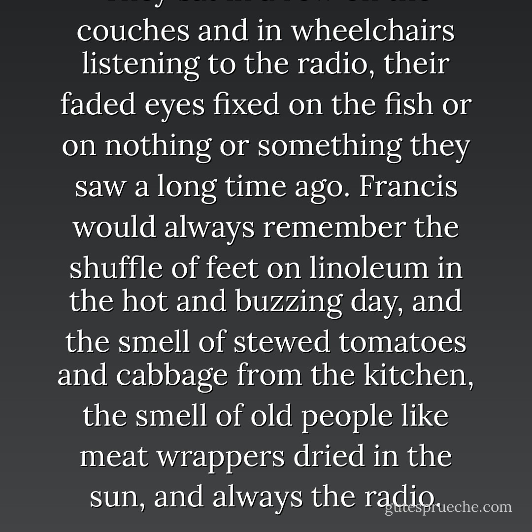 They sat in a row on the couches and in wheelchairs listening to the radio, their faded eyes fixed on the fish or on nothing or something they saw a long time ago.<br />Francis would always remember the shuffle of feet on linoleum in the hot and buzzing day, and the smell of stewed tomatoes and cabbage from the kitchen, the smell of old people like meat wrappers dried in the sun, and always the radio. - Thomas  Harris