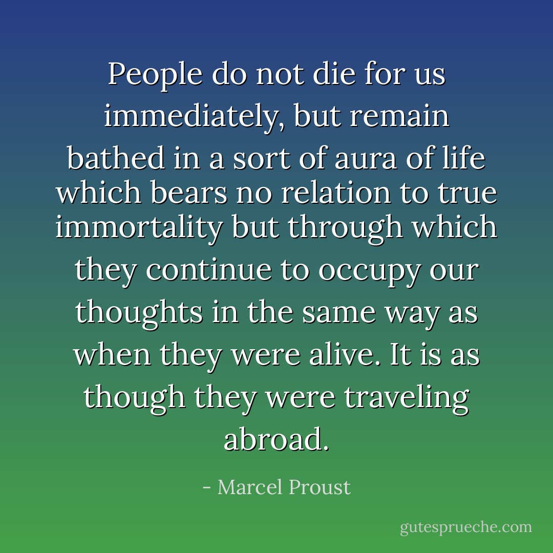 People do not die for us immediately, but remain bathed in a sort of aura of life which bears no relation to true immortality but through which they continue to occupy our thoughts in the same way as when they were alive. It is as though they were traveling abroad. - Marcel Proust