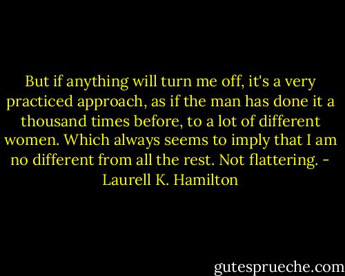 But if anything will turn me off, it's a very practiced approach, as if the man has done it a thousand times before, to a lot of different women. Which always seems to imply that I am no different from all the rest. Not flattering. - Laurell K. Hamilton