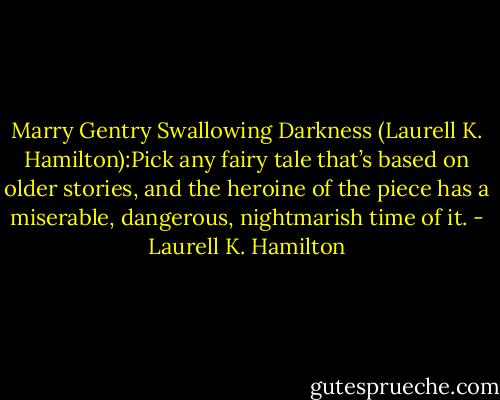 Marry Gentry Swallowing Darkness (Laurell K. Hamilton):Pick any fairy tale that’s based on older stories, and the heroine of the piece has a miserable, dangerous, nightmarish time of it. - Laurell K. Hamilton