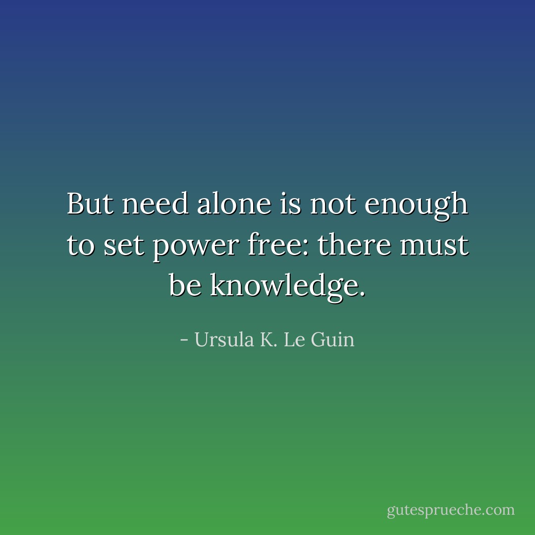 But need alone is not enough to set power free: there must be knowledge. - Ursula K. Le Guin