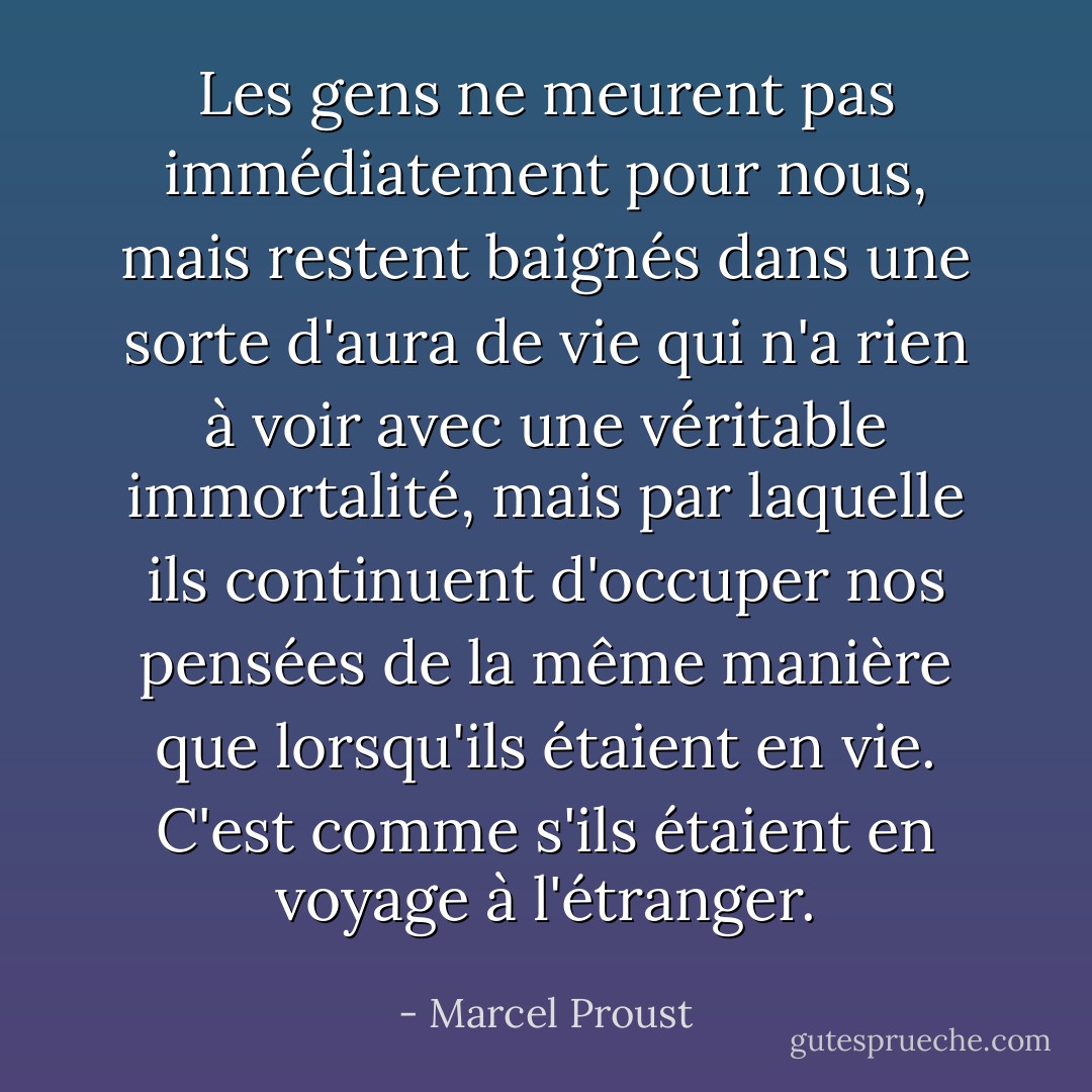 Les gens ne meurent pas immédiatement pour nous, mais restent baignés dans une sorte d'aura de vie qui n'a rien à voir avec une véritable immortalité, mais par laquelle ils continuent d'occuper nos pensées de la même manière que lorsqu'ils étaient en vie. C'est comme s'ils étaient en voyage à l'étranger. - Marcel Proust