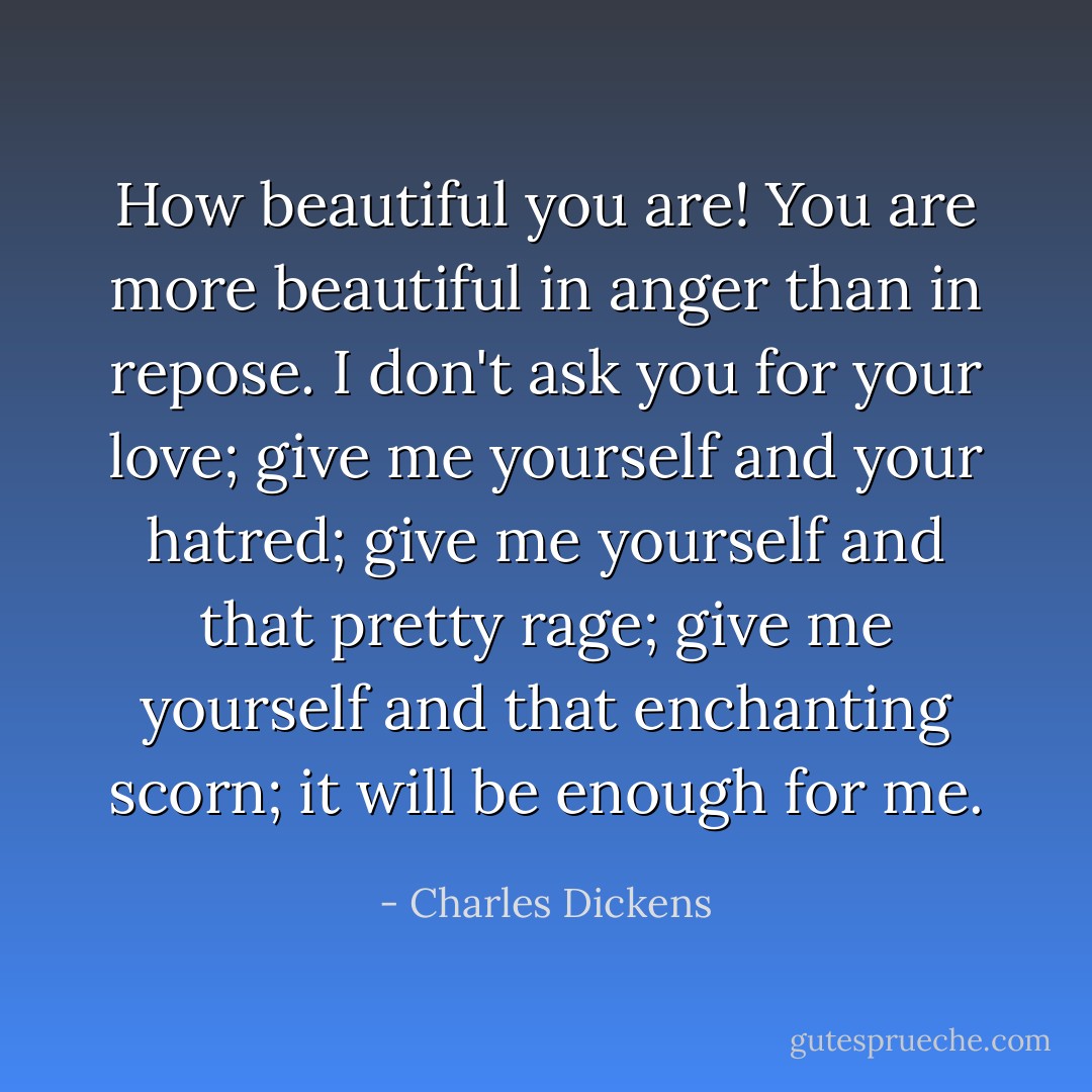 How beautiful you are! You are more beautiful in anger than in repose. I don't ask you for your love; give me yourself and your hatred; give me yourself and that pretty rage; give me yourself and that enchanting scorn; it will be enough for me. - Charles Dickens