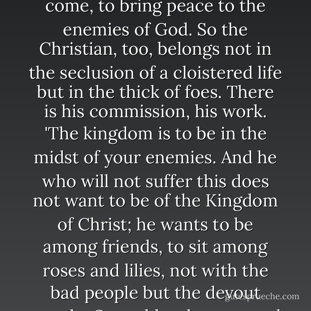 Jesus Christ lived in the midst of his enemies. At the end all his disciples deserted him. On the Cross he was utterly alone, surrounded by evildoers and mockers. For this cause he had come, to bring peace to the enemies of God. So the Christian, too, belongs not in the seclusion of a cloistered life but in the thick of foes. There is his commission, his work. 'The kingdom is to be in the midst of your enemies. And he who will not suffer this does not want to be of the Kingdom of Christ; he wants to be among friends, to sit among roses and lilies, not with the bad people but the devout people. O you blasphemers and betrayers of Christ! If Christ had done what you are doing who would ever have been spared' (Luther). - Dietrich Bonhoeffer