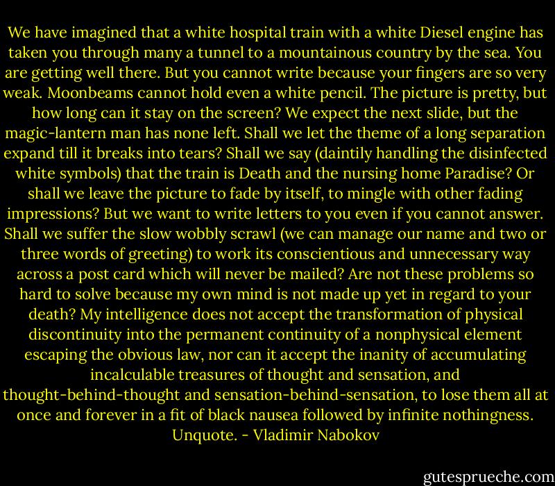 We have imagined that a white hospital train with a white Diesel engine has taken you through many a tunnel to a mountainous country by the sea. You are getting well there. But you cannot write because your fingers are so very weak. Moonbeams cannot hold even a white pencil. The picture is pretty, but how long can it stay on the screen? We expect the next slide, but the magic-lantern man has none left. Shall we let the theme of a long separation expand till it breaks into tears? Shall we say (daintily handling the disinfected white symbols) that the train is Death and the nursing home Paradise? Or shall we leave the picture to fade by itself, to mingle with other fading impressions? But we want to write letters to you even if you cannot answer. Shall we suffer the slow wobbly scrawl (we can manage our name and two or three words of greeting) to work its conscientious and unnecessary way across a post card which will never be mailed? Are not these problems so hard to solve because my own mind is not made up yet in regard to your death? My intelligence does not accept the transformation of physical discontinuity into the permanent continuity of a nonphysical element escaping the obvious law, nor can it accept the inanity of accumulating incalculable treasures of thought and sensation, and thought-behind-thought and sensation-behind-sensation, to lose them all at once and forever in a fit of black nausea followed by infinite nothingness. Unquote. - Vladimir Nabokov