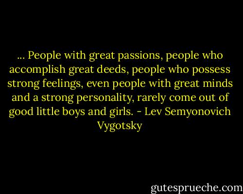 ... People with great passions, people who accomplish great deeds, people who possess strong feelings, even people with great minds and a strong personality, rarely come out of good little boys and girls. - Lev Semyonovich Vygotsky