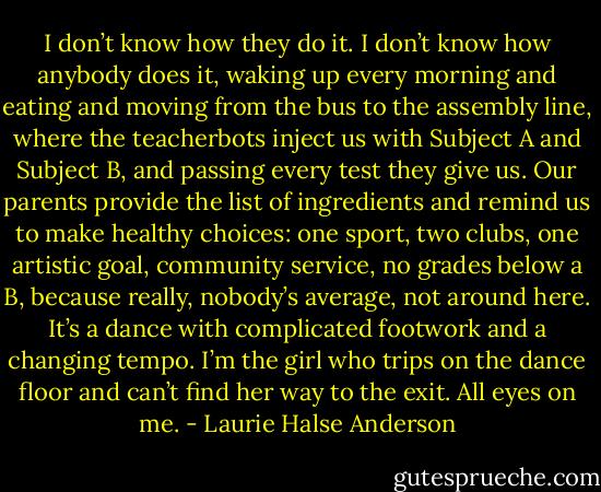 I don’t know how they do it. I don’t know how anybody<br />does it, waking up every morning and eating and moving<br />from the bus to the assembly line, where the teacherbots<br />inject us with Subject A and Subject B, and passing<br />every test they give us. Our parents provide the list of<br />ingredients and remind us to make healthy choices: one<br />sport, two clubs, one artistic goal, community service, no<br />grades below a B, because really, nobody’s average, not<br />around here. It’s a dance with complicated footwork and<br />a changing tempo.<br />I’m the girl who trips on the dance floor and can’t find<br />her way to the exit. All eyes on me. - Laurie Halse Anderson
