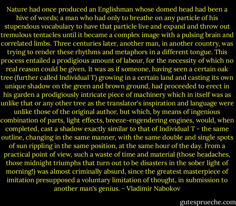 Nature had once produced an Englishman whose domed head had been a hive of words; a man who had only to breathe on any particle of his stupendous vocabulary to have that particle live and expand and throw out tremulous tentacles until it became a complex image with a pulsing brain and correlated limbs. Three centuries later, another man, in another country, was trying to render these rhythms and metaphors in a different tongue. This process entailed a prodigious amount of labour, for the necessity of which no real reason could be given. It was as if someone, having seen a certain oak tree (further called Individual T) growing in a certain land and casting its own unique shadow on the green and brown ground, had proceeded to erect in his garden a prodigiously intricate piece of machinery which in itself was as unlike that or any other tree as the translator's inspiration and language were unlike those of the original author, but which, by means of ingenious combination of parts, light effects, breeze-engendering engines, would, when completed, cast a shadow exactly similar to that of Individual T - the same outline, changing in the same manner, with the same double and single spots of sun rippling in the same position, at the same hour of the day. From a practical point of view, such a waste of time and material (those headaches, those midnight triumphs that turn out to be disasters in the sober light of morning!) was almost criminally absurd, since the greatest masterpiece of imitation presupposed a voluntary limitation of thought, in submission to another man's genius. - Vladimir Nabokov