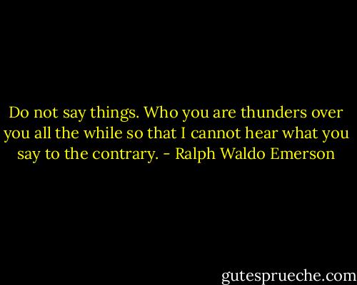 Do not say things. Who you are thunders over you all the while so that I cannot hear what you say to the contrary. - Ralph Waldo Emerson