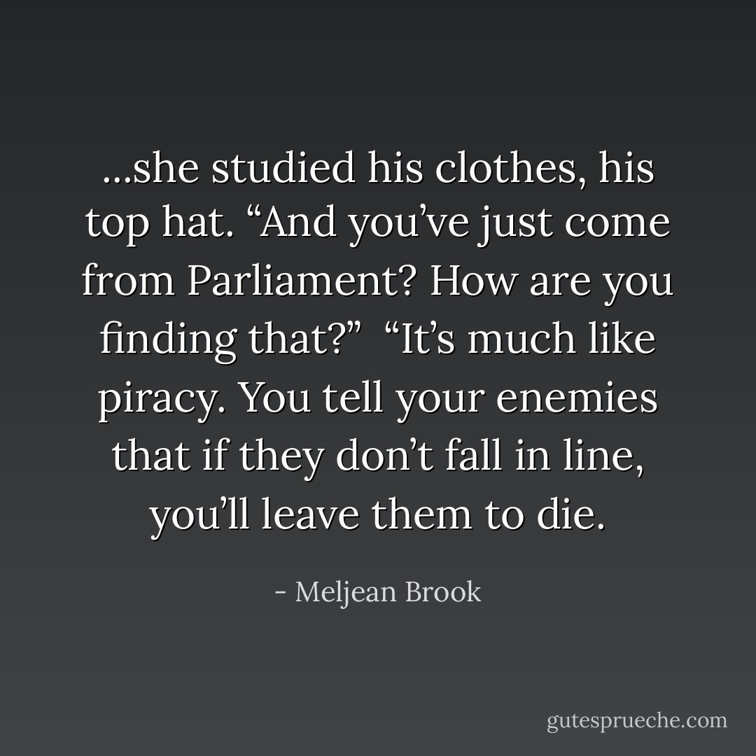 ...she studied his clothes, his top hat. “And you’ve just come from Parliament? How are you finding that?”<br /><br />“It’s much like piracy. You tell your enemies that if they don’t fall in line, you’ll leave them to die. - Meljean Brook