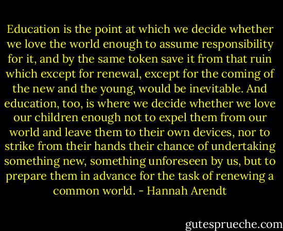 Education is the point at which we decide whether we love the world enough to assume responsibility for it, and by the same token save it from that ruin which except for renewal, except for the coming of the new and the young, would be inevitable. And education, too, is where we decide whether we love our children enough not to expel them from our world and leave them to their own devices, nor to strike from their hands their chance of undertaking something new, something unforeseen by us, but to prepare them in advance for the task of renewing a common world. - Hannah Arendt