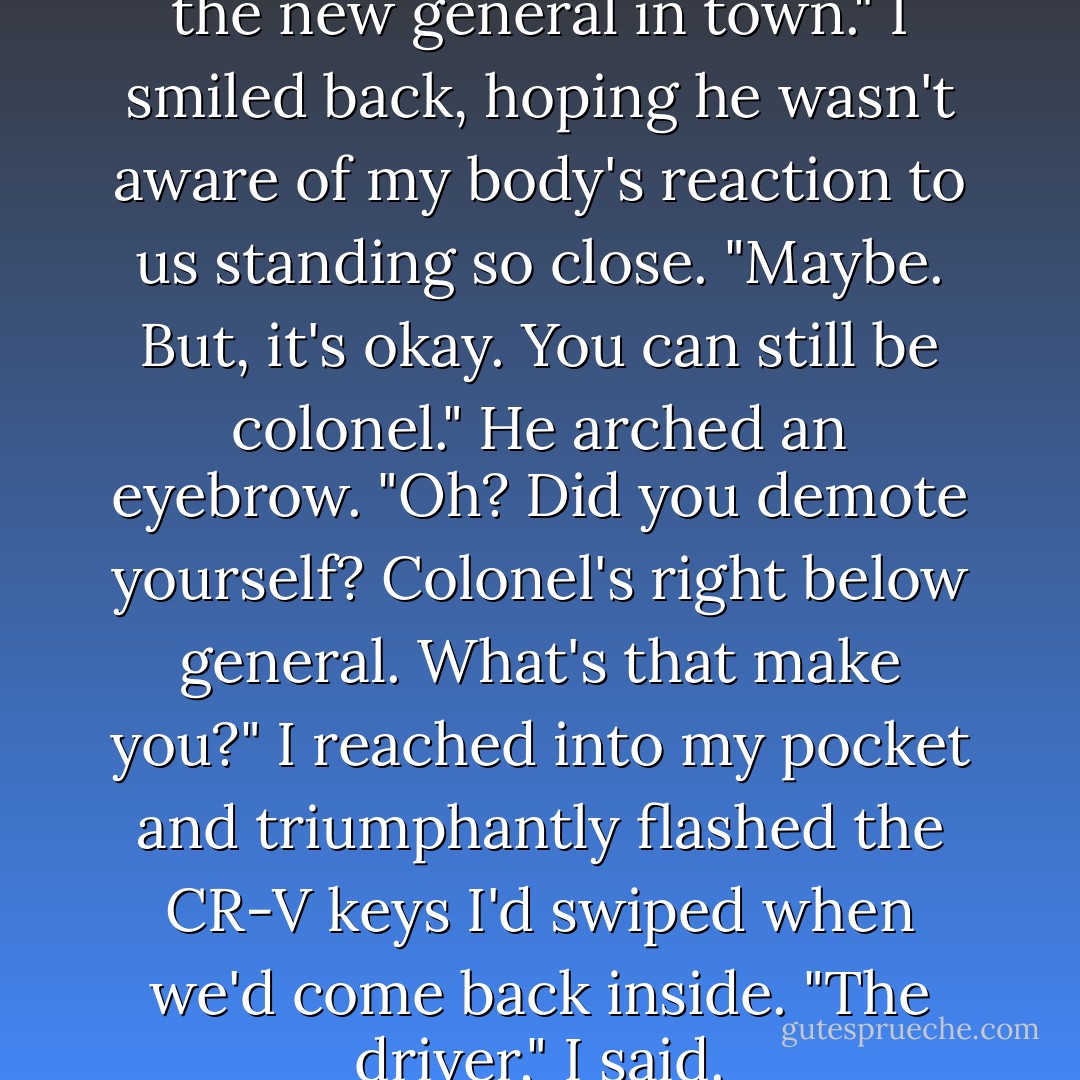 You were wrong. She really is the new general in town."<br />I smiled back, hoping he wasn't aware of my body's reaction to us standing so close. "Maybe. But, it's okay. You can still be colonel."<br />He arched an eyebrow. "Oh? Did you demote yourself? Colonel's right below general. What's that make you?"<br />I reached into my pocket and triumphantly flashed the CR-V keys I'd swiped when we'd come back inside. "The driver," I said. - Richelle Mead