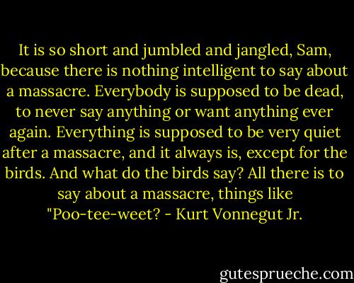 It is so short and jumbled and jangled, Sam, because there is nothing intelligent to say about a massacre. Everybody is supposed to be dead, to never say anything or want anything ever again. Everything is supposed to be very quiet after a massacre, and it always is, except for the birds. And what do the birds say? All there is to say about a massacre, things like "Poo-tee-weet? - Kurt Vonnegut Jr.