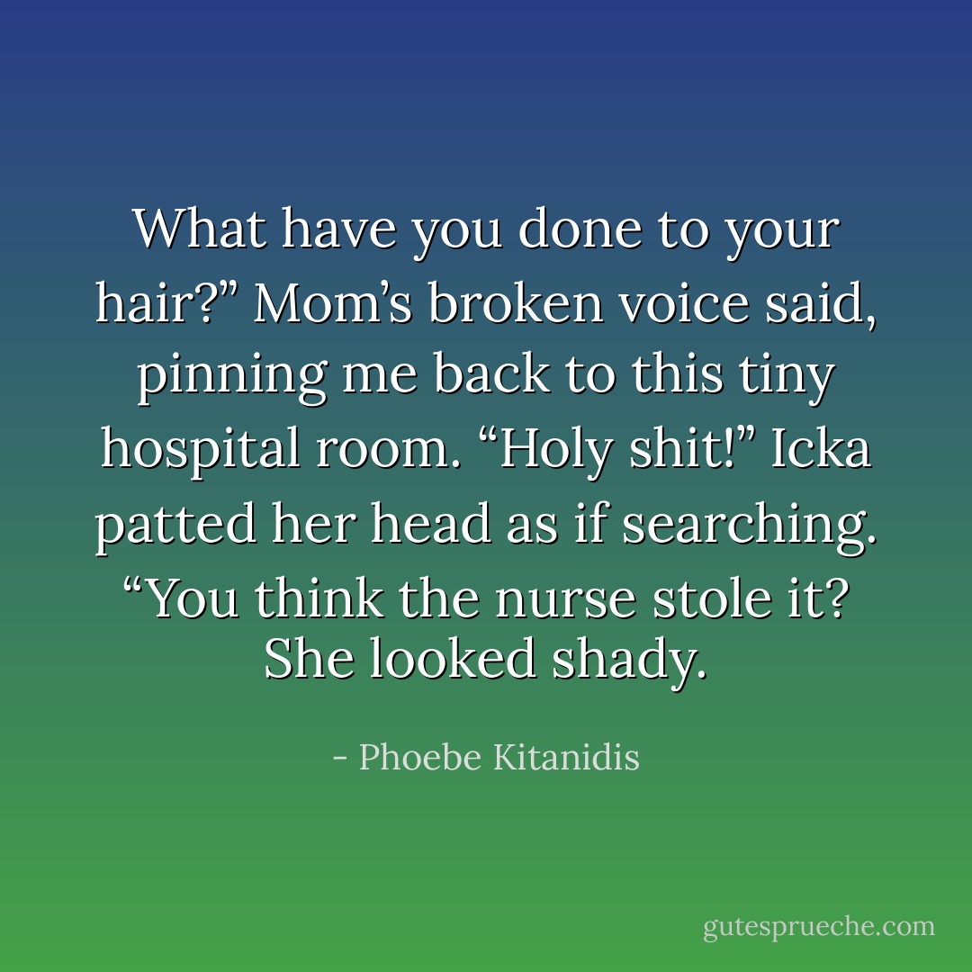 What have you done to your hair?” Mom’s broken voice said, pinning me back to this tiny hospital<br />room.<br />“Holy shit!” Icka patted her head as if searching. “You think the nurse stole it? She looked shady. - Phoebe Kitanidis