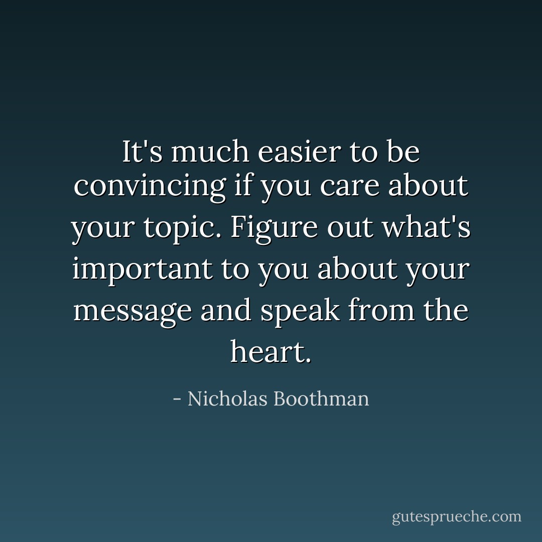 It's much easier to be convincing if you care about your topic. Figure out what's important to you about your message and speak from the heart. - Nicholas Boothman