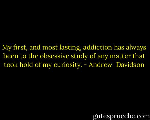 My first, and most lasting, addiction has always been to the obsessive study of any matter that took hold of my curiosity. - Andrew  Davidson