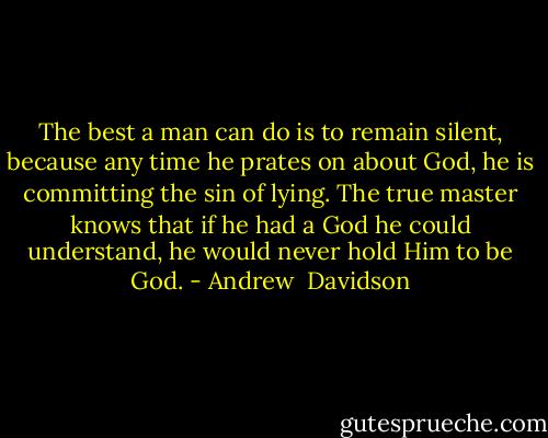 The best a man can do is to remain silent, because any time he prates on about God, he is committing the sin of lying. The true master knows that if he had a God he could understand, he would never hold Him to be God. - Andrew  Davidson
