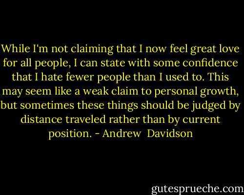 While I'm not claiming that I now feel great love for all people, I can state with some confidence that I hate fewer people than I used to. This may seem like a weak claim to personal growth, but sometimes these things should be judged by distance traveled rather than by current position. - Andrew  Davidson