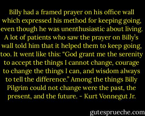 Billy had a framed prayer on his office wall which expressed his method for keeping going, even though he was unenthusiastic about living. A lot of patients who saw the prayer on Billy’s wall told him that it helped them to keep going, too. It went like this: “God grant me the serenity to accept the things I cannot change, courage to change the things I can, and wisdom always to tell the difference.” Among the things Billy Pilgrim could not change were the past, the present, and the future. - Kurt Vonnegut Jr.