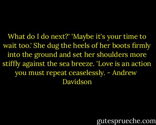 What do I do next?'<br />'Maybe it's your time to wait too.' She dug the heels of her boots firmly into the ground and set her shoulders more stiffly against the sea breeze. 'Love is an action you must repeat ceaselessly. - Andrew  Davidson