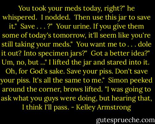 You took your meds today, right?" he whispered. <br />I nodded. <br />Then use this jar to save it." <br />Save . . . ?" <br />Your urine. If you give them some of today's tomorrow, it'll seem like you're still taking your meds." <br />You want me to . . . dole it out? Into specimen jars?" <br />Got a better idea?" <br />Um, no, but ..." I lifted the jar and stared into it. <br />Oh, for God's sake. Save your piss. Don't save your piss. It's all the same to me." <br />Simon peeked around the corner, brows lifted. "I was going to ask what you guys were doing, but hearing that, I think I'll pass. - Kelley Armstrong
