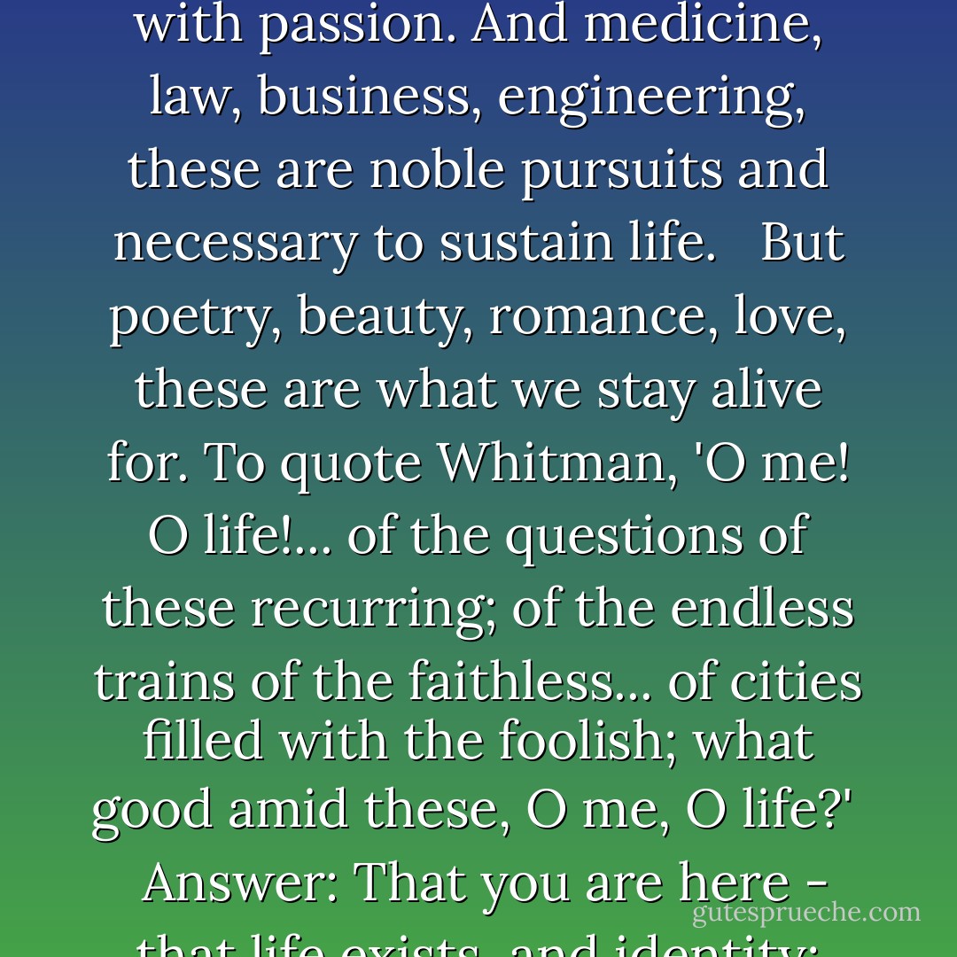 We don't read and write poetry because it is cute. We read and write poetry because we are members of the human race. And the human race is filled with passion. And medicine, law, business, engineering, these are noble pursuits and necessary to sustain life. <br /><br />But poetry, beauty, romance, love, these are what we stay alive for. To quote Whitman, 'O me! O life!... of the questions of these recurring; of the endless trains of the faithless... of cities filled with the foolish; what good amid these, O me, O life?' <br /><br />Answer: That you are here - that life exists, and identity; that the powerful play goes on and you may contribute a verse. What will your verse be? - Tom Schulman