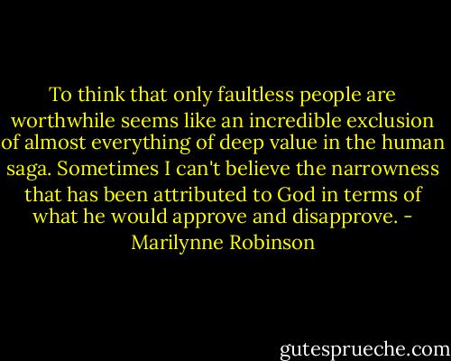 To think that only faultless people are worthwhile seems like an incredible exclusion of almost everything of deep value in the human saga. Sometimes I can't believe the narrowness that has been attributed to God in terms of what he would approve and disapprove. - Marilynne Robinson