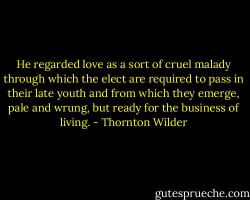 He regarded love as a sort of cruel malady through which the elect are required to pass in their late youth and from which they emerge, pale and wrung, but ready for the business of living. - Thornton Wilder
