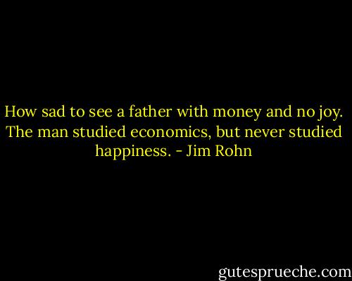 How sad to see a father with money and no joy. The man studied economics, but never studied happiness. - Jim Rohn